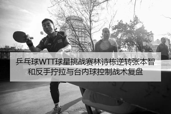 乒乓球WTT球星挑战赛林诗栋逆转张本智和反手拧拉与台内球控制战术复盘